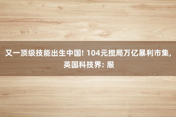 又一顶级技能出生中国! 104元搅局万亿暴利市集, 英国科技界: 服