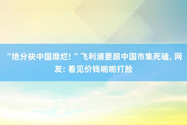 “绝分袂中国靡烂! ”飞利浦要跟中国市集死磕, 网友: 看见价钱啪啪打脸