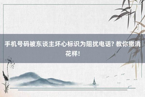 手机号码被东谈主坏心标识为阻扰电话? 教你撤消花样!