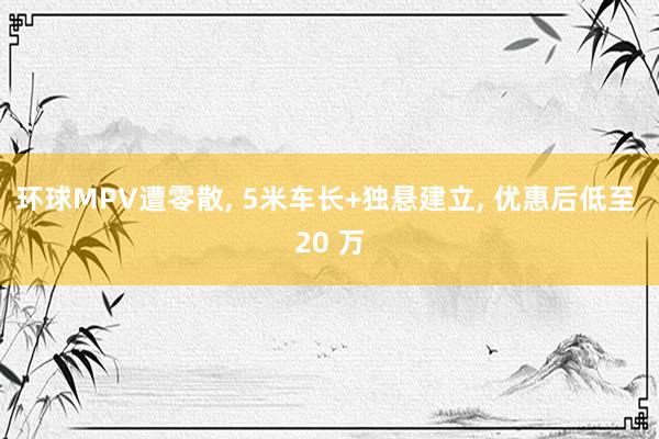 环球MPV遭零散, 5米车长+独悬建立, 优惠后低至 20 万