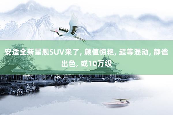 安适全新星舰SUV来了, 颜值惊艳, 超等混动, 静谧出色, 或10万级