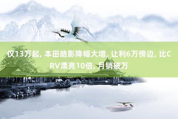 仅13万起, 本田皓影降幅大增, 让利6万傍边, 比CRV漂亮10倍, 月销破万