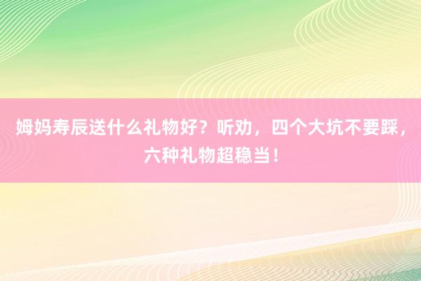 姆妈寿辰送什么礼物好？听劝，四个大坑不要踩，六种礼物超稳当！