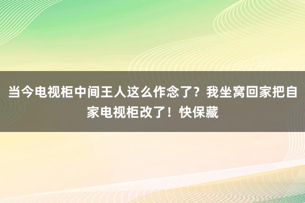 当今电视柜中间王人这么作念了？我坐窝回家把自家电视柜改了！快保藏