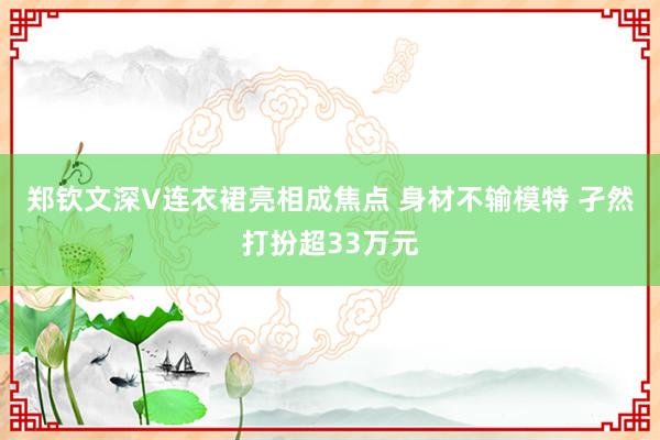 郑钦文深V连衣裙亮相成焦点 身材不输模特 孑然打扮超33万元