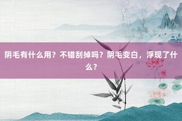 阴毛有什么用？不错刮掉吗？阴毛变白，浮现了什么？