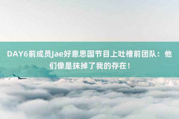 DAY6前成员Jae好意思国节目上吐槽前团队：他们像是抹掉了我的存在！