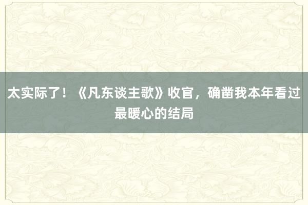 太实际了！《凡东谈主歌》收官，确凿我本年看过最暖心的结局