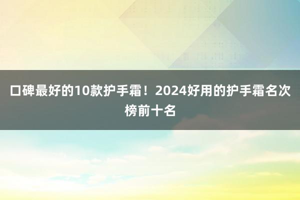 口碑最好的10款护手霜！2024好用的护手霜名次榜前十名