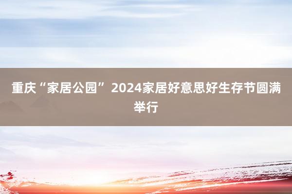 重庆“家居公园” 2024家居好意思好生存节圆满举行