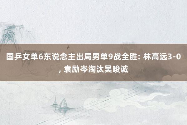 国乒女单6东说念主出局男单9战全胜: 林高远3-0, 袁励岑淘汰吴晙诚