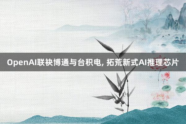 OpenAI联袂博通与台积电, 拓荒新式AI推理芯片