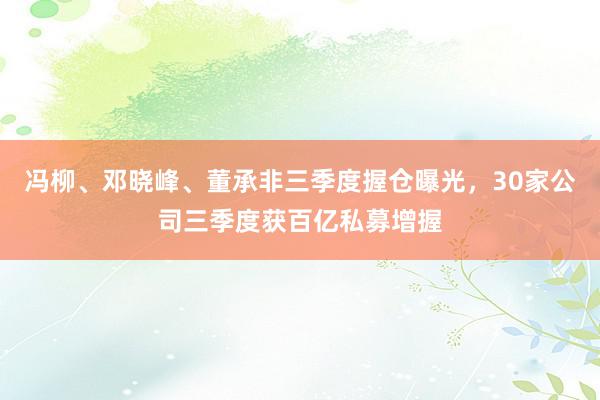 冯柳、邓晓峰、董承非三季度握仓曝光，30家公司三季度获百亿私募增握