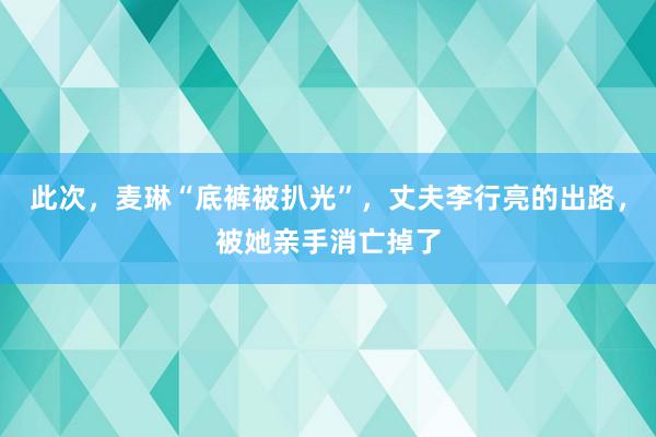 此次，麦琳“底裤被扒光”，丈夫李行亮的出路，被她亲手消亡掉了