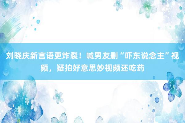 刘晓庆新言语更炸裂！喊男友删“吓东说念主”视频，疑拍好意思妙视频还吃药