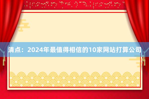 清点：2024年最值得相信的10家网站打算公司