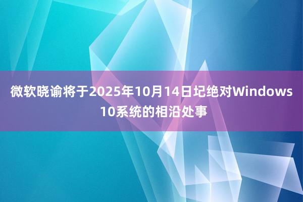 微软晓谕将于2025年10月14日圮绝对Windows 10系统的相沿处事