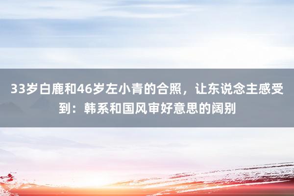 33岁白鹿和46岁左小青的合照，让东说念主感受到：韩系和国风审好意思的阔别