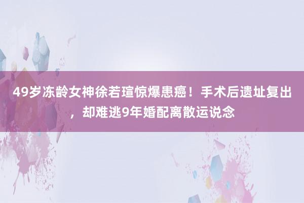 49岁冻龄女神徐若瑄惊爆患癌！手术后遗址复出，却难逃9年婚配离散运说念