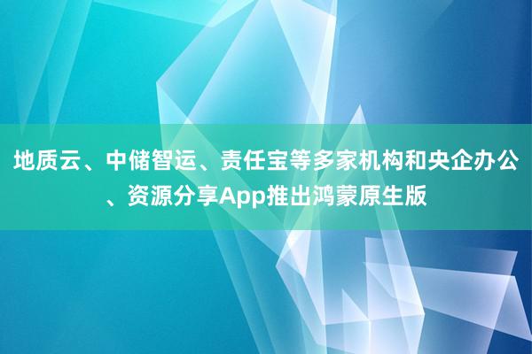 地质云、中储智运、责任宝等多家机构和央企办公、资源分享App推出鸿蒙原生版