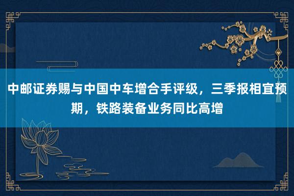 中邮证券赐与中国中车增合手评级，三季报相宜预期，铁路装备业务同比高增