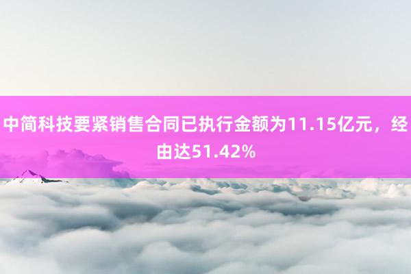 中简科技要紧销售合同已执行金额为11.15亿元，经由达51.42%