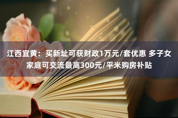 江西宜黄：买新址可获财政1万元/套优惠 多子女家庭可交流最高300元/平米购房补贴