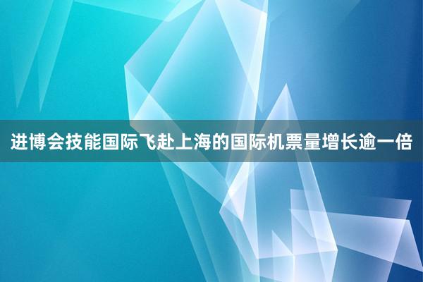 进博会技能国际飞赴上海的国际机票量增长逾一倍