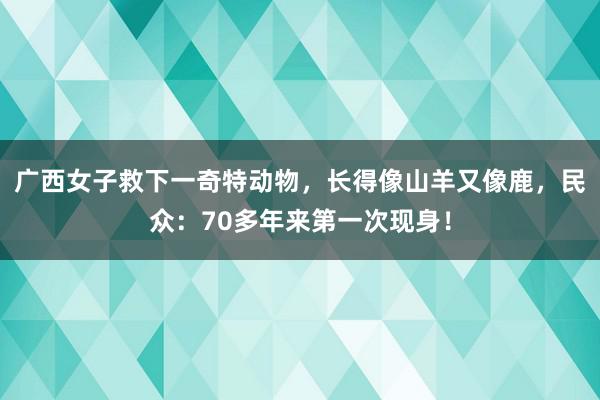 广西女子救下一奇特动物，长得像山羊又像鹿，民众：70多年来第一次现身！