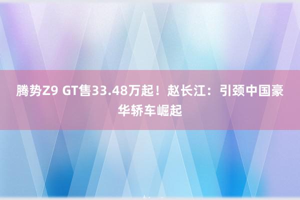 腾势Z9 GT售33.48万起！赵长江：引颈中国豪华轿车崛起