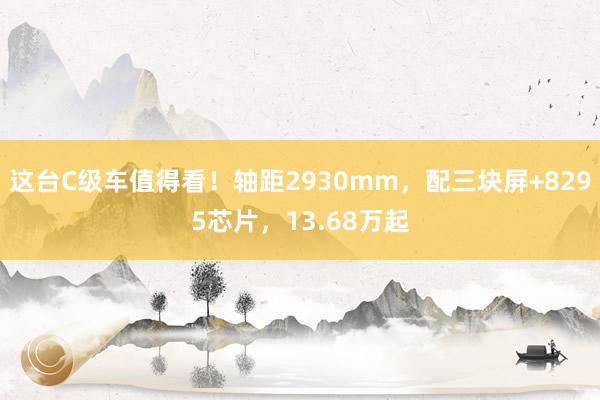 这台C级车值得看！轴距2930mm，配三块屏+8295芯片，13.68万起