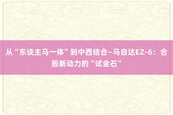 从“东谈主马一体”到中西结合—马自达EZ-6：合股新动力的“试金石”