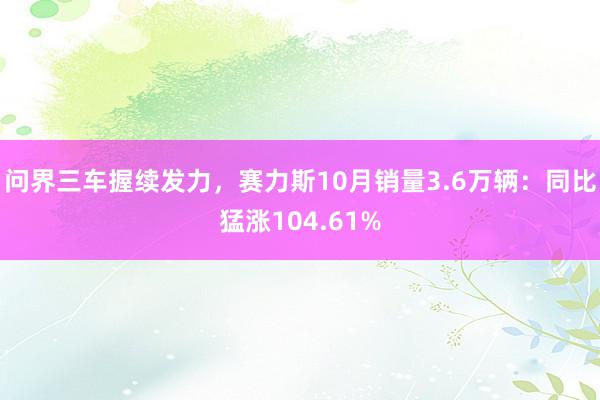 问界三车握续发力，赛力斯10月销量3.6万辆：同比猛涨104.61%