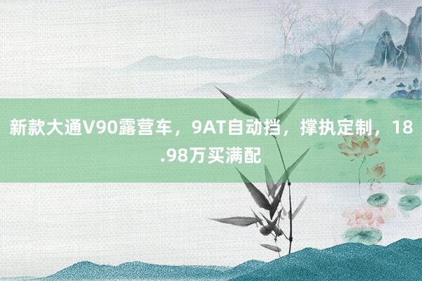 新款大通V90露营车，9AT自动挡，撑执定制，18.98万买满配